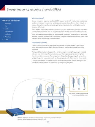 24
What can be tested?
Bushings
CTs
ü Leads
Tap changer
Insulation
ü Windings
ü Core
Sweep frequency response analysis (SFRA)
Why measure?
Sweep frequency response analysis (SFRA) is used to identify mechanical or electrical
problems in power transformer windings, contacts or cores. Severe short-circuits or
shocks during the transformer's transportation may cause the winding to move or
become deformed.
Since the IEC 60076-18 standard was introduced, this method has become one of the
common electrical tests and its acceptance on the market has increased accordingly.
SFRA tests are recommended to be performed at the end of the acceptance test at the
manufacturer's to establish the transformer's original fingerprint and then again after
transportation, and during commissioning.
How does it work?
Power transformers can be seen as a complex electrical network of capacitance,
inductances and resistors. Each electrical network has its own unique frequency
response.
A sinusoidal excitation voltage with a continuously increasing frequency is injected
into one end of the transformer winding and the response signal returning from
the other end is measured. The comparison of input and output signals generates a
unique frequency response, which can be compared with the reference fingerprint.
Changes, movement or deformation of internal components lead to changes in this
transfer function and can be identified by comparing the plots.
The correct connection technique
ensures reproducible result.
� � 
FRANEO 800 allows reliable core and windings diagnosis of power transformers
by using sweep frequency response analysis (SFRA).
 
