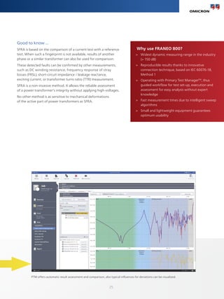 25
Good to know ...
SFRA is based on the comparison of a current test with a reference
test. When such a fingerprint is not available, results of another
phase or a similar transformer can also be used for comparison.
These detected faults can be confirmed by other measurements,
such as DC winding resistance, frequency response of stray
losses (FRSL), short-circuit impedance / leakage reactance,
exciting current, or transformer turns ratio (TTR) measurement.
SFRA is a non-invasive method. It allows the reliable assessment
of a power transformer's integrity without applying high-voltages.
No other method is as sensitive to mechanical deformations
of the active part of power transformers as SFRA.
Why use FRANEO 800?
>
> Widest dynamic measuring range in the industry
(> 150 dB)
>
> Reproducible results thanks to innovative
connection technique, based on IEC 60076-18,
Method 1
>
> Operating with Primary Test ManagerTM
, thus
guided workflow for test set-up, execution and
assessment for easy analysis without expert
knowledge
>
> Fast measurement times due to intelligent sweep
algorithms
>
> Small and lightweight equipment guarantees
optimum usability
PTM offers automatic result assessment and comparison, also typical influences for deviations can be visualized.
 