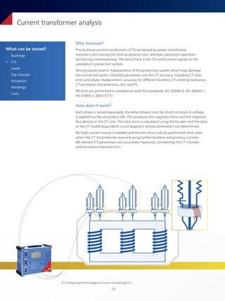 28
What can be tested?
Bushings
ü CTs
Leads
Tap changer
Insulation
Windings
Core
Current transformer analysis
Why measure?
The bushing current transformers (CTs) are tested by power transformer
manufacturers during the final acceptance test, whereas substation operators
test during commissioning. The tests check if the CTs send correct signals to the
substation’s protection system.
Wrong signals lead to maloperation of the protection system which may damage
the connected assets. Checked parameters are the CT accuracy, including CT ratio
error and phase displacement, accuracy for different burdens, CT winding resistance,
CT excitation characteristics, ALF and FS.
All tests are performed in compliance with the standards: IEC 60044-6, IEC 60044-1,
IEC 61869-2, IEEE C57.13
How does it work?
Each phase is tested separately, the other phases must be short-circuited. A voltage
is applied via the secondary side. This produces the magnetic force and the magnetic
flux density in the CT core. The ratio error is calculated using the burden and the data
of the CT model (equivalent circuit diagram), whose parameters are determined.
No high-current source is needed and the test must only be performed once, even
when the CT must later be assessed using further burdens and primary currents.
All relevant CT parameters are accurately measured, considering the CT's burden
and excitation characteristics.
CT Analyzer performs diagnostic tests on bushing CTs.
 