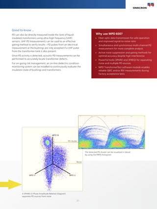 31
Good to know ...
PD can also be directly measured inside the tank of liquid-
insulated transformers using ultra-high frequency (UHF)
sensors. UHF PD measurements can be used as an effective
gating method to verify results – PD pulses from an electrical
measurement at the bushings are only accepted if a UHF pulse
from the transformer tank is also present.
Once PD activity is detected, acoustic PD measurements can be
performed to accurately locate transformer defects.
For on-going risk management, an on-line dielectric condition
monitoring system can be installed to continuously evaluate the
insulation state of bushings and transformers.
Why use MPD 600?
>
> Fiber optic data transmission for safe operation
and improved signal-to-noise ratio
>
> Simultaneous and synchronous multi-channel PD
measurement for more complete analysis
>
> Active noise suppression and gating methods for
optimal accuracy despite high interference
>
> Powerful tools (3PARD and 3FREQ) for separating
noise and multiple PD sources
>
> MPD TransformerTest software module enables
reliable QIEC and/or RIV measurements during
factory acceptance tests
The detected PD cluster can be visualized in detail
by using the PRPD histogram.
Noise
A 3PARD (3-Phase Amplitude Relation Diagram)
separates PD sources from noise
PD cluster
MPD W
MPD U
MPD V
 