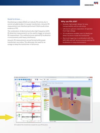 33
Good to know ...
Dissolved gas analysis (DGA) can indicate PD activity, but it
cannot actually localize it in power transformers. Acoustic PD
measurements are therefore performed if DGA results show
evidence of PD.
The combination of electrical and ultra-high frequency (UHF)
PD detection measurements can be used to trigger an acoustic
PD measurement. This method ensures optimal PD localization
in environments with heavy interference.
Acoustic PD measurements are performed while power
transformers are online. This eliminates the need for an
outage to keep the transformer in full service.
Why use PDL 650?
>
> Modular, lightweight design for easy
transportability and on-site setup
>
> Safe due to galvanic separation of operator
from high-voltage
>
> 3D visualization enables users to clearly see
defect locations inside the transformer
>
> Electrical triggering in combination with the
MPD 600 and UHF sensors ensures optimal PD
localization in noisy environments
3D model of the transformer reveals the exact PD location.
 