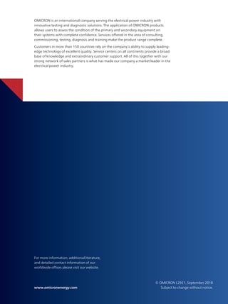 Subject to change without notice.
www.omicronenergy.com
For more information, additional literature,
and detailed contact information of our
worldwide offices please visit our website.
OMICRON is an international company serving the electrical power industry with
innovative testing and diagnostic solutions. The application of OMICRON products
allows users to assess the condition of the primary and secondary equipment on
their systems with complete confidence. Services offered in the area of consulting,
commissioning, testing, diagnosis and training make the product range complete.
Customers in more than 150 countries rely on the company’s ability to supply leading-
edge technology of excellent quality. Service centers on all continents provide a broad
base of knowledge and extraordinary customer support. All of this together with our
strong network of sales partners is what has made our company a market leader in the
electrical power industry.
© OMICRON L2921, September 2018
 