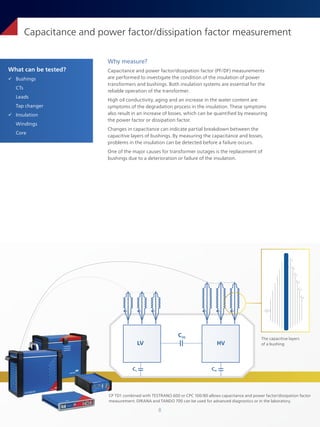 8
What can be tested?
ü Bushings
CTs
Leads
Tap changer
ü Insulation
Windings
Core
Capacitance and power factor/dissipation factor measurement
Why measure?
Capacitance and power factor/dissipation factor (PF/DF) measurements
are performed to investigate the condition of the insulation of power
transformers and bushings. Both insulation systems are essential for the
reliable operation of the transformer.
High oil conductivity, aging and an increase in the water content are
symptoms of the degradation process in the insulation. These symptoms
also result in an increase of losses, which can be quantified by measuring
the power factor or dissipation factor.
Changes in capacitance can indicate partial breakdown between the
capacitive layers of bushings. By measuring the capacitance and losses,
problems in the insulation can be detected before a failure occurs.
One of the major causes for transformer outages is the replacement of
bushings due to a deterioration or failure of the insulation.
CP TD1 combined with TESTRANO 600 or CPC 100/80 allows capacitance and power factor/dissipation factor
measurement. DIRANA and TANDO 700 can be used for advanced diagnostics or in the laboratory.
CA
CB
CC
CD
CE
CF
The capacitive layers
of a bushing
LV
CL
CHL
CH
HV
 