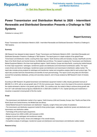 Find Industry reports, Company profiles
ReportLinker                                                                                                    and Market Statistics
                                              >> Get this Report Now by email!



Power Transmission and Distribution Market to 2020 - Intermittent
Renewable and Distributed Generation Presents a Challenge to T&D
Systems
Published on January 2011

                                                                                                                                                        Report Summary

Power Transmission and Distribution Market to 2020 - Intermittent Renewable and Distributed Generation Presents a Challenge to
T&D Systems


Summary


GBI Research has released its latest research, 'Power Transmission and Distribution Market to 2020 - Intermittent Renewable and
Distributed Generation Presents a Challenge to T&D Systems'. The report gives an in-depth analysis of the global Power
Transmission and Distribution market, covering three major regions ' North America (USA and Canada), Europe, Asia'Pacific and the
Rest of the World (South and Central America, the Middle East and Africa). The research analyzes the Transmission and Distribution
Market Equipment Market in the three most significant regions ' North America, Europe and Asia-Pacific, covering the market forecast
for three major equipments ' switchgear, transformer (power and distribution) and transmission & distribution cables. The report
covers drivers and trends of switchgear, transformer (power and distribution) and transmission & distribution cables market. The
report also includes pricing analysis for switchgear and transformer market and competitive analysis data for each product type. The
report also provides technical characteristics and benefits of smart grid technology. This report is built using data and information
sourced from proprietary databases, primary and secondary research, and in-house analysis by GBI Research's team of industry
experts.


According to GBI Research, the global transmission and distribution equipment market in utility industry generated revenues of
$80,090.7m in 2010, with an annual growth rate of 7.3% from previous year. However, due to the impact of the economic slowdown,
the market witnessed a decline in the growth rate from 2009. On a positive note, the market is likely to achieve strong growth rate
from 2011 with estimated revenue figures of $228,933.4m in 2020 with a CAGR of 11.2%. Capital spending and investments in
industries is expected to boost growth of the this market


Scope


- The transmission and distribution market in four regions ' North America (USA and Canada), Europe, Asia ' Pacific and Rest of the
World (South and Central America, the Middle East and Africa).
- Global Market forecast for transmission and distribution ' Capacity, Length of lines and number of substations
- The transmission and distribution equipment market for three product types - switchgear, transformer (power and distribution) and
transmission and distribution cables.
- Technology of the product types (equipment).
- Market revenue from 2000 to 2009, with forecasts to 2020.
- Analysis of price for switchgear and transformer market.
- Insights into the major trends, drivers and challenges in the overall industry.
- Competitive analysis of switchgear, transformer (power and distribution) and transmission and distribution cables market.


Reasons to buy


Power Transmission and Distribution Market to 2020 - Intermittent Renewable and Distributed Generation Presents a Challenge to T&D Systems (From Slideshare)      Page 1/12
 