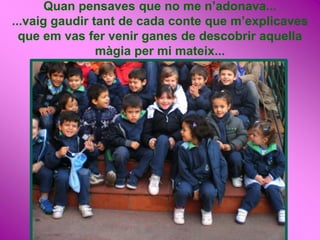 Quan pensaves que no me n’adonava...
...vaig gaudir tant de cada conte que m’explicaves
  que em vas fer venir ganes de descobrir aquella
                màgia per mi mateix...
 