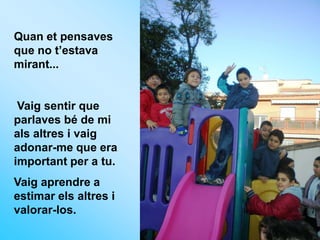 Quan et pensaves
que no t’estava
mirant...


 Vaig sentir que
parlaves bé de mi
als altres i vaig
adonar-me que era
important per a tu.
Vaig aprendre a
estimar els altres i
valorar-los.
 