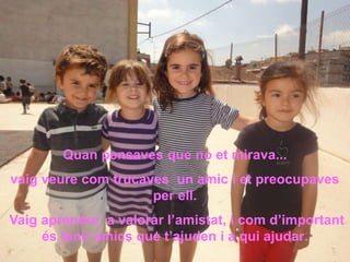 Quan pensaves que no et mirava...
vaig veure com trucaves un amic i et preocupaves
                     per ell.
Vaig aprendre a valorar l’amistat, i com d’important
     és tenir amics que t’ajuden i a qui ajudar.
 