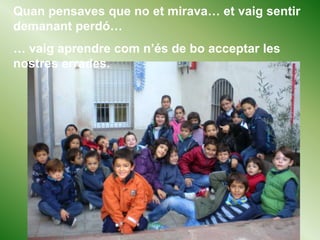 Quan pensaves que no et mirava… et vaig sentir
demanant perdó…
… vaig aprendre com n’és de bo acceptar les
nostres errades.
 
