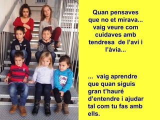 Quan pensaves
que no et mirava...
  vaig veure com
   cuidaves amb
tendresa de l’avi i
      l’àvia...



... vaig aprendre
que quan siguis
gran t’hauré
d’entendre i ajudar
tal com tu fas amb
ells.
 