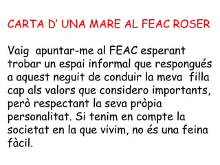 CARTA D’ UNA MARE AL FEAC ROSER

Vaig apuntar-me al FEAC esperant
trobar un espai informal que respongués
a aquest neguit de conduir la meva filla
cap als valors que considero importants,
però respectant la seva pròpia
personalitat. Si tenim en compte la
societat en la que vivim, no és una feina
fàcil.
 