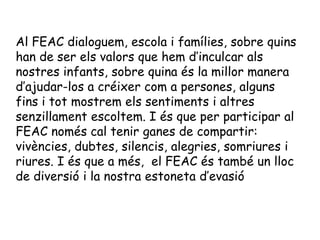 Al FEAC dialoguem, escola i famílies, sobre quins
han de ser els valors que hem d’inculcar als
nostres infants, sobre quina és la millor manera
d’ajudar-los a créixer com a persones, alguns
fins i tot mostrem els sentiments i altres
senzillament escoltem. I és que per participar al
FEAC només cal tenir ganes de compartir:
vivències, dubtes, silencis, alegries, somriures i
riures. I és que a més, el FEAC és també un lloc
de diversió i la nostra estoneta d’evasió
 