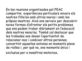 En les reunions organitzades pel FEAC
compartim experiències particulars envers els
nostres fills/es amb altres mares i amb les
pròpies mestres. Això ens serveix per descobrir
noves formes d’afrontar els petits problemes
que ens podem trobar diàriament en l’educació
dels nostres nens/es. També cal destacar que
les trobades ens donen l’oportunitat de
relacionar-nos i conèixer altres persones,
convertint aquestes estones en moments plens
de rialles i, per què no, ens moments únics i
exclusius per a nosaltres mateixos.
 