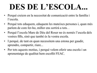 DES DE L’ESCOLA...
• Perquè creiem en la necessitat de comunicació entre la família i
  l’escola.
• Perquè tots eduquem, eduquem les mateixes persones i, quan més
  parlem de com fer-ho, millor ens sortirà a tots. .
• Perquè l’escola Mare de Déu del Roser no és només l’escola dels
  vostres fills, sinó que també és la vostra escola.
• I perquè, de tant en quan necessitem una estona per gaudir,
  aprendre, compartir, riure...
• Per tots aquests motius, i perquè volem oferir una escola i un
  aprenentatge de qualitat hem escollit FEAC.
 
