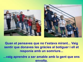 Quan et pensaves que no t’estava mirant... Vaig
sentir que donaves les gràcies al botiguer i ell et
          responia amb un somriure...
...vaig aprendre a ser amable amb la gent que ens
                      envolta.
 