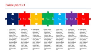 Puzzle pieces 3
Text Text Text Text Text TextText
• Lorem ipsum
dolor sit amet,
consectetur
adipiscing elit.
Aliquam eget
scelerisque turpis.
• Nam ut erat quis
purus sagittis
convallis eget eu
tellus. Phasellus
tristique odio
mauris, eget
pretium lectus
condimentum
nec.
• Lorem ipsum
dolor sit amet,
consectetur
adipiscing elit.
Aliquam eget
scelerisque turpis.
• Nam ut erat quis
purus sagittis
convallis eget eu
tellus. Phasellus
tristique odio
mauris, eget
pretium lectus
condimentum
nec.
• Lorem ipsum
dolor sit amet,
consectetur
adipiscing elit.
Aliquam eget
scelerisque turpis.
• Nam ut erat quis
purus sagittis
convallis eget eu
tellus. Phasellus
tristique odio
mauris, eget
pretium lectus
condimentum
nec.
• Lorem ipsum
dolor sit amet,
consectetur
adipiscing elit.
Aliquam eget
scelerisque turpis.
• Nam ut erat quis
purus sagittis
convallis eget eu
tellus. Phasellus
tristique odio
mauris, eget
pretium lectus
condimentum
nec.
• Lorem ipsum
dolor sit amet,
consectetur
adipiscing elit.
Aliquam eget
scelerisque turpis.
• Nam ut erat quis
purus sagittis
convallis eget eu
tellus. Phasellus
tristique odio
mauris, eget
pretium lectus
condimentum
nec.
• Lorem ipsum
dolor sit amet,
consectetur
adipiscing elit.
Aliquam eget
scelerisque turpis.
• Nam ut erat quis
purus sagittis
convallis eget eu
tellus. Phasellus
tristique odio
mauris, eget
pretium lectus
condimentum
nec.
• Lorem ipsum
dolor sit amet,
consectetur
adipiscing elit.
Aliquam eget
scelerisque turpis.
• Nam ut erat quis
purus sagittis
convallis eget eu
tellus. Phasellus
tristique odio
mauris, eget
pretium lectus
condimentum
nec.
 