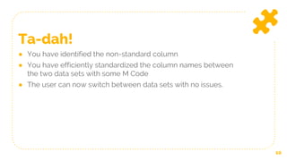 10
Ta-dah!
● You have identified the non-standard column
● You have efficiently standardized the column names between
the two data sets with some M Code
● The user can now switch between data sets with no issues.
 
