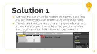 Solution 1
● Get rid of the step where the headers are promoted and then
you can then rename each column to the appropriate name.
● There is only three columns, so renaming is workable but what
if there was 20 or 50 columns? Renaming 50 columns when
there is only a standardization issue with one column is
wasteful
8
Rename columns
 
