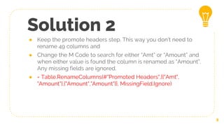 Solution 2
● Keep the promote headers step. This way you don’t need to
rename 49 columns and
● Change the M Code to search for either “Amt” or “Amount” and
when either value is found the column is renamed as “Amount”.
Any missing fields are ignored.
● = Table.RenameColumns(#"Promoted Headers",{{"Amt",
"Amount"},{"Amount","Amount"}}, MissingField.Ignore)
9
 