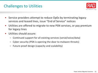 Power Utilities Migration Solutions 11
Challenges to Utilities
• Service providers attempt to reduce OpEx by terminating legacy
services and leased lines, issue “End of Service” notices
• Utilities are offered to migrate to new PSN services, or pay premium
for legacy lines
• Utilities should assure:
– Continued support for all existing services (serial/voice/data)
– Cyber security (PSN is opening the door to malware threats)
– Future-proof design (capacity and scalability)
 