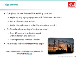 Power Utilities Migration Solutions 17
Takeaways
• Complete Service Assured Networking solutions
– Replacing any legacy equipment with full service continuity
– Any application, new and old
– Addressing pain-points: reliability, migration, security
• Profound understanding of customer needs
– Over 30 years of ongoing teamwork
with customers and partners
– Global presence and local support
• Fine-tuned to be Your Network’s Edge
Learn more about RAD’s migration solutions for
power utilities here.
 