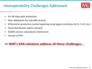 Power Utilities Migration Solutions 9
Interoperability Challenges Addressed
• N x 64 kbps path protection
• Rate adaptation for sub-64k services
• Differential protection control signaling using legacy interfaces (X.21, V.35, etc.)
• Clock distribution within network
• SCADA servers redundancy mechanism
• Variety of PHY
>> RAD’s SAN solutions address all these challenges…
 