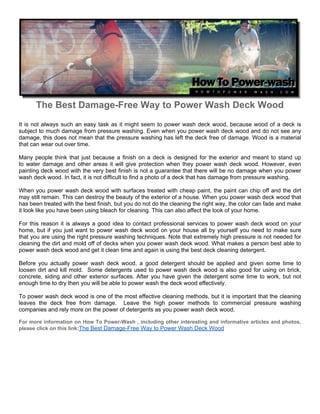 The Best Damage-Free Way to Power Wash Deck Wood
It is not always such an easy task as it might seem to power wash deck wood, because wood of a deck is
subject to much damage from pressure washing. Even when you power wash deck wood and do not see any
damage, this does not mean that the pressure washing has left the deck free of damage. Wood is a material
that can wear out over time.

Many people think that just because a finish on a deck is designed for the exterior and meant to stand up
to water damage and other areas it will give protection when they power wash deck wood. However, even
painting deck wood with the very best finish is not a guarantee that there will be no damage when you power
wash deck wood. In fact, it is not difficult to find a photo of a deck that has damage from pressure washing.

When you power wash deck wood with surfaces treated with cheap paint, the paint can chip off and the dirt
may still remain. This can destroy the beauty of the exterior of a house. When you power wash deck wood that
has been treated with the best finish, but you do not do the cleaning the right way, the color can fade and make
it look like you have been using bleach for cleaning. This can also affect the look of your home.

For this reason it is always a good idea to contact professional services to power wash deck wood on your
home, but if you just want to power wash deck wood on your house all by yourself you need to make sure
that you are using the right pressure washing techniques. Note that extremely high pressure is not needed for
cleaning the dirt and mold off of decks when you power wash deck wood. What makes a person best able to
power wash deck wood and get it clean time and again is using the best deck cleaning detergent.

Before you actually power wash deck wood, a good detergent should be applied and given some time to
loosen dirt and kill mold. Some detergents used to power wash deck wood is also good for using on brick,
concrete, siding and other exterior surfaces. After you have given the detergent some time to work, but not
enough time to dry then you will be able to power wash the deck wood effectively.

To power wash deck wood is one of the most effective cleaning methods, but it is important that the cleaning
leaves the deck free from damage. Leave the high power methods to commercial pressure washing
companies and rely more on the power of detergents as you power wash deck wood.

For more information on How To Power-Wash , including other interesting and informative articles and photos,
please click on this link:The Best Damage-Free Way to Power Wash Deck Wood
 