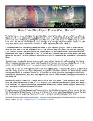 How Often Should you Power Wash House?
Part of owning any house is keeping it in good condition, meaning that a time will come when you will have
to power wash house exterior. When you power wash house you make it look clean, but it is a lot of work to
power wash house and clearly is a thing that cannot be done all the time. Still, if you wait too long to power
wash house the dirt can set in and really cause damage. Plus, having a dirty-looking home exterior can take
away from the beauty of your home. Learn how to create a power wash house schedule.

If you hire professional services to power wash house for you, they may give you a time for when they will
return for other jobs. Some are very skeptical about the time that is set by professional services, especially
if it is their first time to power wash house and may think that this is just because the professional pressure
cleaning services need to make more money. Yet, it is still a good idea to have a schedule set to power wash
house and going with the times that the professional services offer for cleaning will ensure that the house stays
clean.

There are many people who choose to power wash house without the use of a professional service. Some
of them may even get side jobs to power wash house in order to make extra money outside of work. In both
cases, people need to know what frequency is to power wash house in order to keep it clean.

There is not one set rule for the power wash house cleaning frequency. There are wide varieties of factors that
make the timing to power wash house different for every home. One of the factors is the material of the exterior
surface of the home. A home that is made out of concrete can stand up to more frequent pressure cleaning
than one that features wood. Also, how often a person will need to power wash house depends on the areas in
which they live.

Generally it is a good idea to plan to power wash house at least once a year. Those who live in area where
there are a lot of trees or that is prone to lots of dust and mold may need to power wash house twice a year or
more. However, it is important to keep the gutters clean and you may find the need to pressure wash gutters
even when you do not have to power wash house.

Every homeowner will have to power wash house at some point, but there are many who do not and the fact
that their house is not clean is very obvious to all who see it. To power wash house does as much to the look
of a home exterior as gardening. Power wash house on a regular basis to keep your home clean.

For more information on How To Power-Wash , including other interesting and informative articles and photos,
please click on this link: How Often Should you Power Wash House?
 
