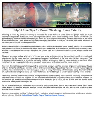 Helpful Free Tips for Power Washing House Exterior
Cleaning a house by pressure washing is necessary for every home at some point and people need as much
information as possible that covers power washing house exterior. When power washing house exterior you have to use
power to spray water all over the exterior of your house but to much pressure washing could cause damage to the wood
surface of the house. Learn more about power washing house exterior so that you can wash your house and make it
the most beautiful home in the neighborhood.

When power washing house exterior the window is often a source of trouble for many; making them not to do the work
themselves but to use a professional for power washing house exterior. A professional is not only highly skilled at power
washing house exterior but they can also clean the gutters, roof, and make the house look great without causing any
damage.

Maryland is a place a place where a lot of homes have siding and make people there opt to contact first a residential
cleaning service for power washing house exterior because they believe it is the best step that they can make. This
is because siding happens to present a particular problem when power washing house exterior as vinyl and other
materials that are very popular in the area can easily be damaged while power washing house exterior.

However, it is not necessary to limit yourself to commercial pressure washing services for power washing your house
and you do not have to have a concrete surface on the exterior of your house to do the work yourself. If you are power
washing house exterior and you have siding, just be sure to spray the building with the nozzle facing downward and at
an angle instead of straight or facing up. This will allow you to avoid damage as you are power washing house exterior.

There may be many testimonials available about professional power washing house services and many companies will
offer free quotes or discounts on paint, but you do not have to call them for power washing house exterior. Just look up
dirt removal tips and specific information like what to do when you get to a duct, as this is what even the experts do to
learn more about power washing house.

Do not be worried that you might destroy your dryer by getting water into a duct as you power wash house. Read some
more reviews on pressure washers and pick up tips on power washing house. Be bold and become skilled at power
washing house yourself.

For more information on How To Power-Wash , including other interesting and informative articles and photos,
please click on this link: Helpful Free Tips for Power Washing House Exterior
 