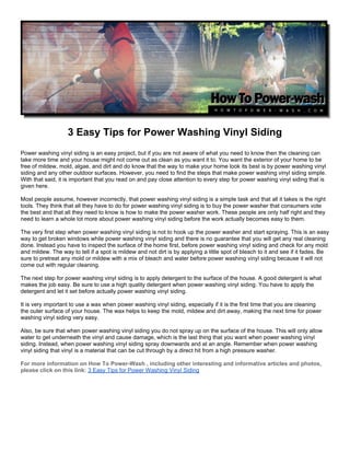 3 Easy Tips for Power Washing Vinyl Siding
Power washing vinyl siding is an easy project, but if you are not aware of what you need to know then the cleaning can
take more time and your house might not come out as clean as you want it to. You want the exterior of your home to be
free of mildew, mold, algae, and dirt and do know that the way to make your home look its best is by power washing vinyl
siding and any other outdoor surfaces. However, you need to find the steps that make power washing vinyl siding simple.
With that said, it is important that you read on and pay close attention to every step for power washing vinyl siding that is
given here.

Most people assume, however incorrectly, that power washing vinyl siding is a simple task and that all it takes is the right
tools. They think that all they have to do for power washing vinyl siding is to buy the power washer that consumers vote
the best and that all they need to know is how to make the power washer work. These people are only half right and they
need to learn a whole lot more about power washing vinyl siding before the work actually becomes easy to them.

The very first step when power washing vinyl siding is not to hook up the power washer and start spraying. This is an easy
way to get broken windows while power washing vinyl siding and there is no guarantee that you will get any real cleaning
done. Instead you have to inspect the surface of the home first, before power washing vinyl siding and check for any mold
and mildew. The way to tell if a spot is mildew and not dirt is by applying a little spot of bleach to it and see if it fades. Be
sure to pretreat any mold or mildew with a mix of bleach and water before power washing vinyl siding because it will not
come out with regular cleaning.

The next step for power washing vinyl siding is to apply detergent to the surface of the house. A good detergent is what
makes the job easy. Be sure to use a high quality detergent when power washing vinyl siding. You have to apply the
detergent and let it set before actually power washing vinyl siding.

It is very important to use a wax when power washing vinyl siding, especially if it is the first time that you are cleaning
the outer surface of your house. The wax helps to keep the mold, mildew and dirt away, making the next time for power
washing vinyl siding very easy.

Also, be sure that when power washing vinyl siding you do not spray up on the surface of the house. This will only allow
water to get underneath the vinyl and cause damage, which is the last thing that you want when power washing vinyl
siding. Instead, when power washing vinyl siding spray downwards and at an angle. Remember when power washing
vinyl siding that vinyl is a material that can be cut through by a direct hit from a high pressure washer.

For more information on How To Power-Wash , including other interesting and informative articles and photos,
please click on this link: 3 Easy Tips for Power Washing Vinyl Siding
 