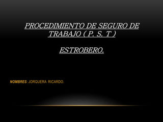 PROCEDIMIENTO DE SEGURO DE
TRABAJO ( P. S. T )
ESTROBERO.
NOMBRES: JORQUERA RICARDO.
 