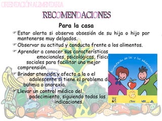 Estar alerta si observa obsesión de su hija o hijo por mantenerse muy delgados. Observar su actitud y conducta frente a los alimentos. Aprender a conocer sus características  emocionales, psicológicas, físicas y  sociales para facilitar una mejor  comprensión. Brindar atención y afecto a la o el  adolescente si tiene el problema de  bulimia o anorexia. Llevar un control médico del  padecimiento, siguiendo todas las  indicaciones. RECOMENDACIONES Para la casa 