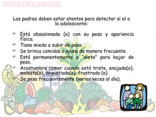 Los padres deben estar atentos para detectar si el o la adolescente: Está obsesionada (o) con su peso y apariencia física. Tiene miedo a subir de peso. Se brinca comidas o ayuna de manera frecuente. Está permanentemente a “dieta” para bajar de peso. Acostumbra comer cuando está triste, enojada(o), molesta(o), angustiada(o), frustrada (o). Se pesa frecuentemente (varias veces al día). 