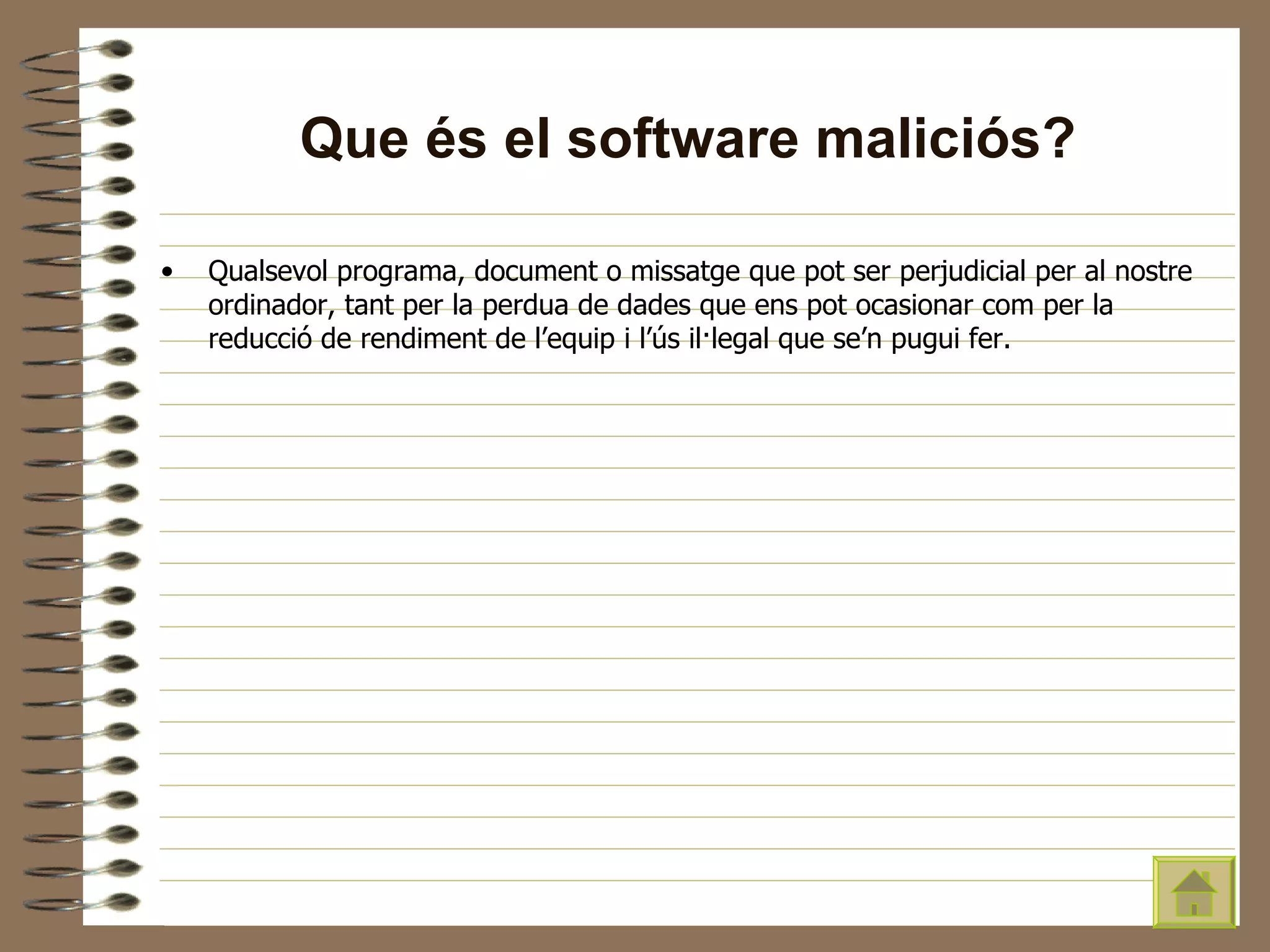 Que és el software maliciós? Qualsevol programa, document o missatge que pot ser perjudicial per al nostre ordinador, tant per la perdua de dades que ens pot ocasionar com per la reducció de rendiment de l’equip i l’ús il·legal que se’n pugui fer. 