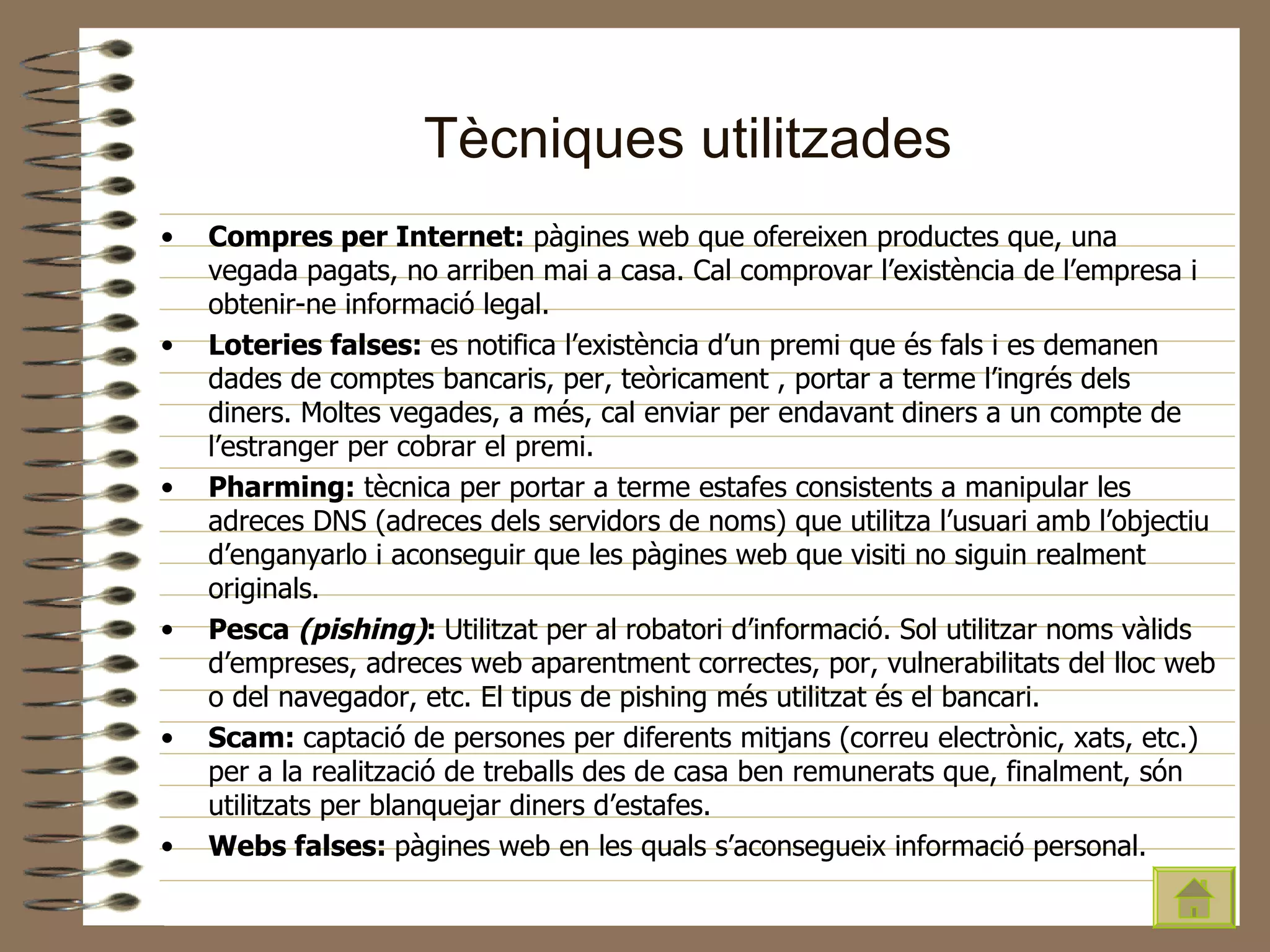 Tècniques utilitzades Compres per Internet:  pàgines web que ofereixen productes que, una vegada pagats, no arriben mai a casa. Cal comprovar l’existència de l’empresa i obtenir-ne informació legal. Loteries falses:  es notifica l’existència d’un premi que és fals i es demanen dades de comptes bancaris, per, teòricament , portar a terme l’ingrés dels diners. Moltes vegades, a més, cal enviar per endavant diners a un compte de l’estranger per cobrar el premi. Pharming:  tècnica per portar a terme estafes consistents a manipular les adreces DNS (adreces dels servidors de noms) que utilitza l’usuari amb l’objectiu d’enganyarlo i aconseguir que les pàgines web que visiti no siguin realment originals. Pesca  (pishing) :  Utilitzat per al robatori d’informació. Sol utilitzar noms vàlids d’empreses, adreces web aparentment correctes, por, vulnerabilitats del lloc web o del navegador, etc. El tipus de pishing més utilitzat és el bancari. Scam:  captació de persones per diferents mitjans (correu electrònic, xats, etc.) per a la realització de treballs des de casa ben remunerats que, finalment, són utilitzats per blanquejar diners d’estafes. Webs falses:  pàgines web en les quals s’aconsegueix informació personal. 