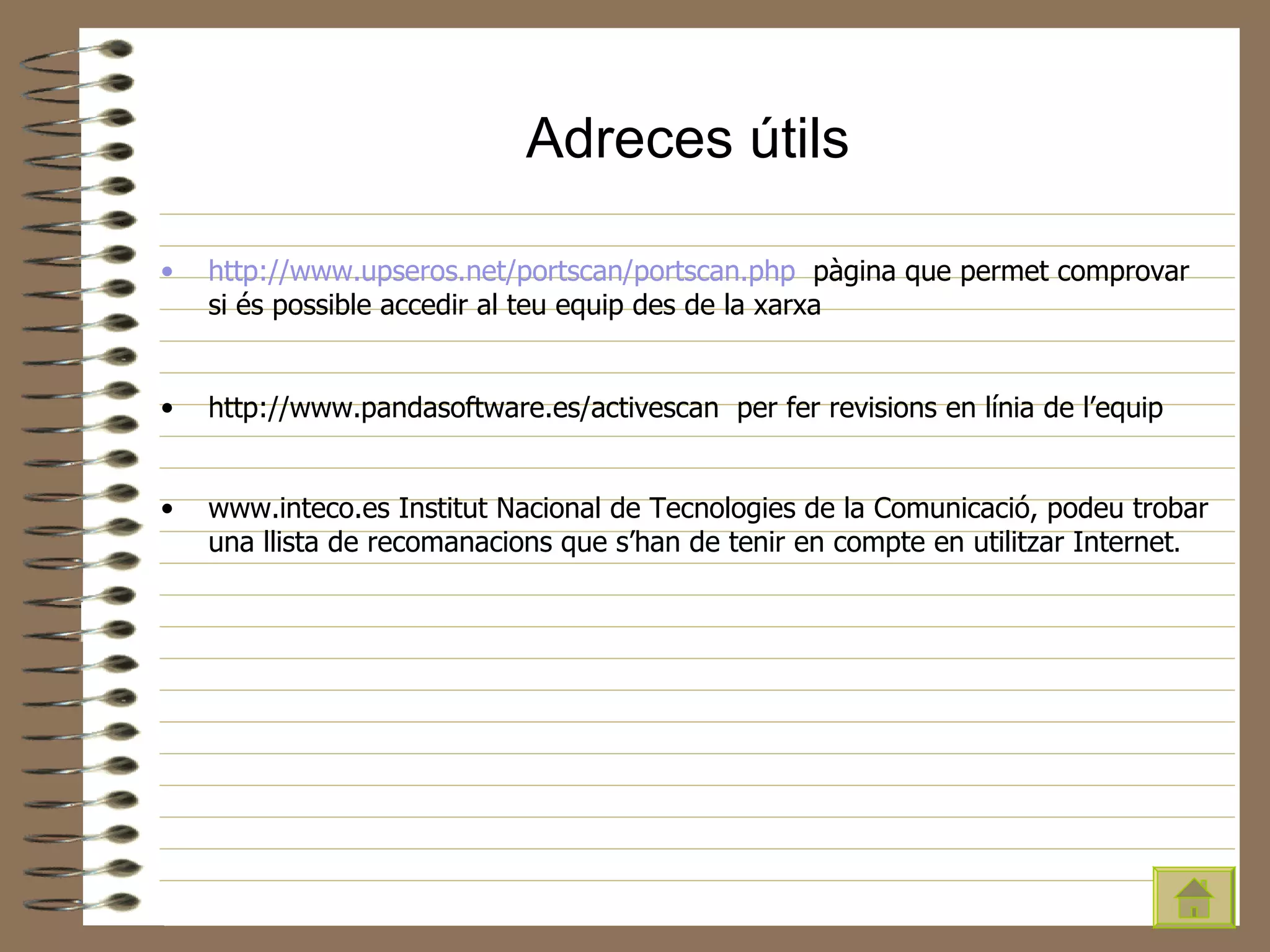 Adreces útils http :// www . upseros .net/ portscan / portscan . php   pàgina que permet comprovar si és possible accedir al teu equip des de la xarxa http://www.pandasoftware.es/activescan  per fer revisions en línia de l’equip www.inteco.es Institut Nacional de Tecnologies de la Comunicació, podeu trobar una llista de recomanacions que s’han de tenir en compte en utilitzar Internet . 