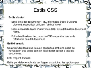 Estils CSS
· Estils d'autor:
·Estils dins del document HTML, informació d'estil d'un únic
element, especificat utilitzant l'atribut "style"
·Estils encastats, blocs d'informació CSS dins del mateix document
HTML
·Fulls d'estil extern, i.e., un arxiu CSS separat al que es fa
referència des del document
·Estil d'usuari:
·Un arxiu CSS local que l'usuari especifica amb una opció de
navegador, que actua com un invalidador aplicat a tots els
documents.
·Estil d'agent d'usuari
·Estils per defecte aplicats per l'agent usuari, i.e., les opcions per
defecte del navegador per a la presentació d'elements.
 
