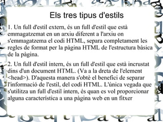 Els tres tipus d'estils
1. Un full d'estil extern, és un full d'estil que està
emmagatzemat en un arxiu diferent a l'arxiu on
s'emmagatzema el codi HTML, separa completament les
regles de format per la pàgina HTML de l'estructura bàsica
de la pàgina.
2. Un full d'estil intern, és un full d'estil que està incrustat
dins d'un document HTML. (Va a la dreta de l'element
<head>). D'aquesta manera s'obtè el benefici de separar
l'informació de l'estil, del codi HTML. L'única vegada que
s'utilitza un full d'estil intern, és quan es vol proporcionar
alguna característica a una pàgina web en un fitxer
 