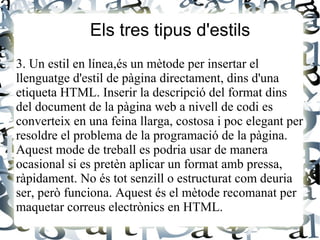 Els tres tipus d'estils
3. Un estil en línea,és un mètode per insertar el
llenguatge d'estil de pàgina directament, dins d'una
etiqueta HTML. Inserir la descripció del format dins
del document de la pàgina web a nivell de codi es
converteix en una feina llarga, costosa i poc elegant per
resoldre el problema de la programació de la pàgina.
Aquest mode de treball es podria usar de manera
ocasional si es pretèn aplicar un format amb pressa,
ràpidament. No és tot senzill o estructurat com deuria
ser, però funciona. Aquest és el mètode recomanat per
maquetar correus electrònics en HTML.
 