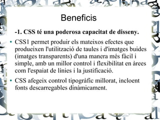 Beneficis
-1. CSS té una poderosa capacitat de disseny.
● CSS1 permet produir els mateixos efectes que
produeixen l'utilització de taules i d'imatges buides
(imatges transparents) d'una manera més fàcil i
simple, amb un millor control i flexibilitat en àrees
com l'espaiat de línies i la justificació.
● CSS afegeix control tipogràfic millorat, incloent
fonts descarregables dinàmicament.
 