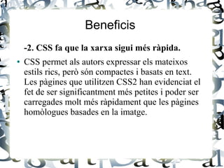 Beneficis
-2. CSS fa que la xarxa sigui més ràpida.
● CSS permet als autors expressar els mateixos
estils rics, però són compactes i basats en text.
Les pàgines que utilitzen CSS2 han evidenciat el
fet de ser significantment més petites i poder ser
carregades molt més ràpidament que les pàgines
homòlogues basades en la imatge.
 