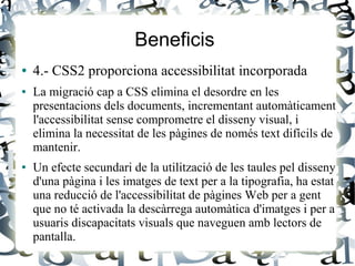 Beneficis
● 4.- CSS2 proporciona accessibilitat incorporada
● La migració cap a CSS elimina el desordre en les
presentacions dels documents, incrementant automàticament
l'accessibilitat sense comprometre el disseny visual, i
elimina la necessitat de les pàgines de només text difícils de
mantenir.
● Un efecte secundari de la utilització de les taules pel disseny
d'una pàgina i les imatges de text per a la tipografia, ha estat
una reducció de l'accessibilitat de pàgines Web per a gent
que no té activada la descàrrega automàtica d'imatges i per a
usuaris discapacitats visuals que naveguen amb lectors de
pantalla.
 