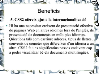 Beneficis
-5. CSS2 ofereix ajut a la internacionalització
● Hi ha una necessitat creixent de presentació efectiva
de pàgines Web en altres idiomes fora de l'anglès, de
presentació de documents en múltiples idiomes.
Qüestions tals com escriure adreces, tipus de lletres,
convenis de cometes que difereixen d'un idioma a un
altre. CSS2 fa uns significatius passos endavant cap
a poder visualitzar bé els documents multilingües.
 