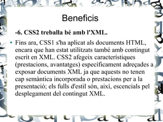 Beneficis
-6. CSS2 treballa bé amb l'XML.
● Fins ara, CSS1 s'ha aplicat als documents HTML,
encara que han estat utilitzats també amb contingut
escrit en XML. CSS2 afegeix característiques
(prestacions, avantatges) específicament adreçades a
exposar documents XML ja que aquests no tenen
cap semàntica incorporada o prestacions per a la
presentació; els fulls d'estil són, així, escencials pel
desplegament del contingut XML.
 