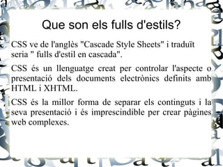 Que son els fulls d'estils?
CSS ve de l'anglès "Cascade Style Sheets" i traduït
seria " fulls d'estil en cascada".
CSS és un llenguatge creat per controlar l'aspecte o
presentació dels documents electrònics definits amb
HTML i XHTML.
CSS és la millor forma de separar els continguts i la
seva presentació i és imprescindible per crear pàgines
web complexes.
 