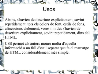 Usos
Abans, s'havien de descriure explícitament, sovint
repetidament tots els colors de font, estils de fons,
alineacions d'element, vores i mides s'havien de
descriure explícitament, sovint repetidament, dins del
HTML.
CSS permet als autors moure molta d'aquella
informació a un full d'estil separat que fa el marcatge
de HTML considerablement més simple.
 