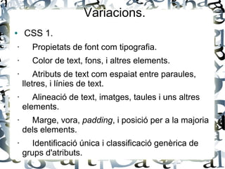 Variacions.
● CSS 1.
· Propietats de font com tipografia.
· Color de text, fons, i altres elements.
· Atributs de text com espaiat entre paraules,
lletres, i línies de text.
· Alineació de text, imatges, taules i uns altres
elements.
· Marge, vora, padding, i posició per a la majoria
dels elements.
· Identificació única i classificació genèrica de
grups d'atributs.
 