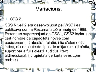 Variacions.
● CSS 2.
CSS Nivell 2 era desenvolupat pel W3C i es
publicava com a Recomanació el maig de 1998.
Essent un superconjunt de CSS1, CSS2 inclou un
cert nombre de capacitats noves com
posicionament absolut, relatiu, i fix d'elements i
index, el concepte de tipus de mitjans multimèdia,
suport per a fulls d'estil auditius i text
bidireccional, i propietats de font noves com
ombres.
 