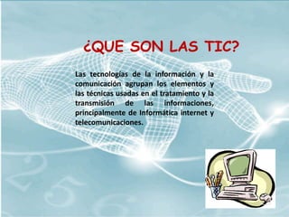 ¿QUE SON LAS TIC?
Las tecnologías de la información y la
comunicación agrupan los elementos y
las técnicas usadas en el tratamiento y la
transmisión de las informaciones,
principalmente de Informática internet y
telecomunicaciones.
 