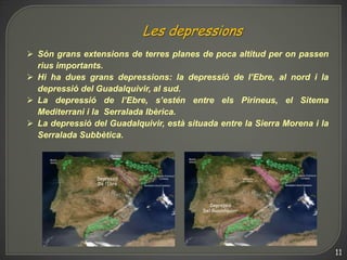 Les depressions
 Són grans extensions de terres planes de poca altitud per on passen
  rius importants.
 Hi ha dues grans depressions: la depressió de l’Ebre, al nord i la
  depressió del Guadalquivir, al sud.
 La depressió de l’Ebre, s’estén entre els Pirineus, el Sitema
  Mediterrani i la Serralada Ibèrica.
 La depressió del Guadalquivir, està situada entre la Sierra Morena i la
  Serralada Subbètica.




                                                                            11
 