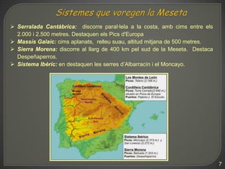  Serralada Cantàbrica: discorre paral·lela a la costa, amb cims entre els
  2.000 i 2.500 metres. Destaquen els Pics d'Europa
 Massís Galaic: cims aplanats, relleu suau, altitud mitjana de 500 metres.
 Sierra Morena: discorre al llarg de 400 km pel sud de la Meseta. Destaca
  Despeñaperros.
 Sistema Ibèric: en destaquen les serres d’Albarracín i el Moncayo.




                                                                              7
 